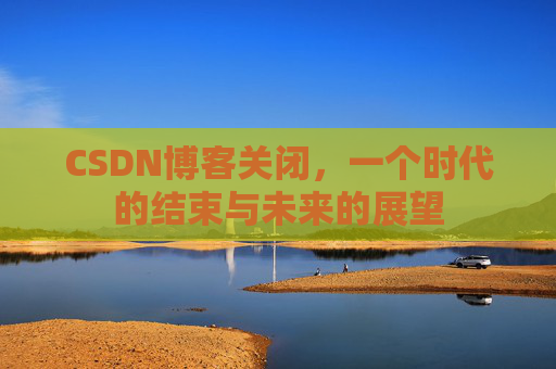 CSDN博客关闭，一个时代的结束与未来的展望